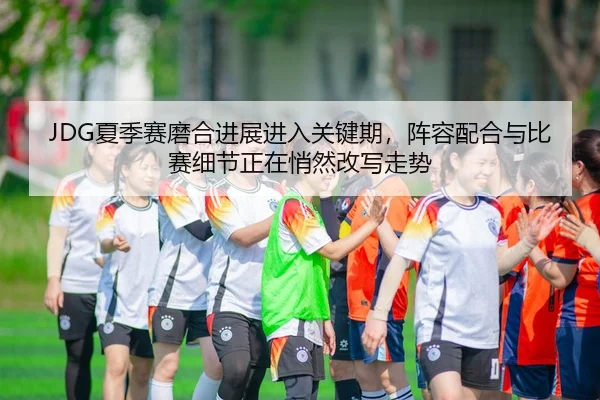 JDG夏季赛磨合进展进入关键期，阵容配合与比赛细节正在悄然改写走势